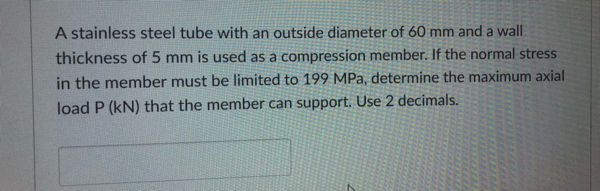 A stainless steel tube with an outside diameter of 60 mm and a wall
thickness of 5 mm is used as a compression member. If the normal stress
in the member must be limited to 199 MPa, determine the maximum axial
load P (kN) that the member can support. Use 2 decimals.