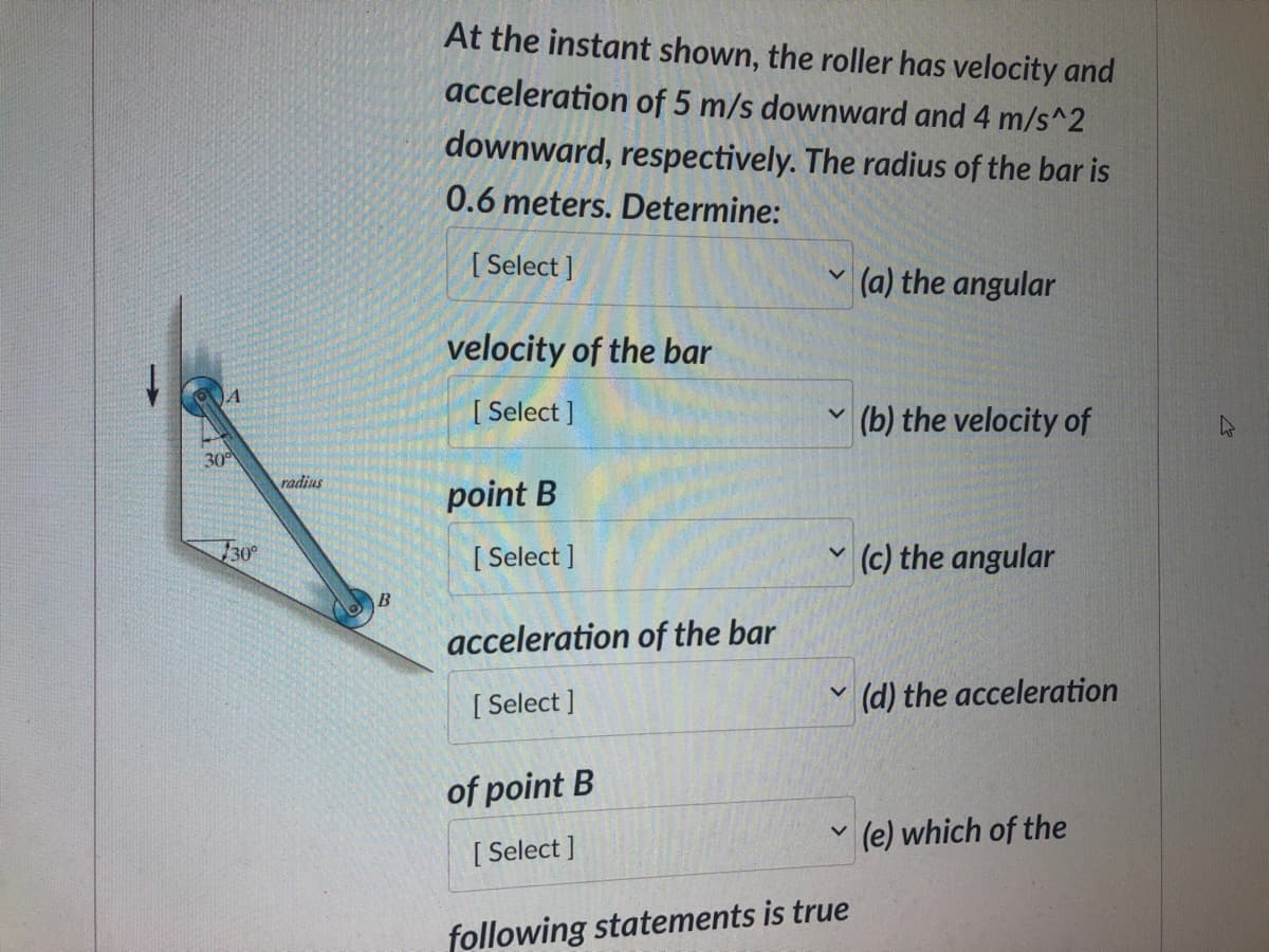 A
30⁰
30°
radius
B
At the instant shown, the roller has velocity and
acceleration of 5 m/s downward and 4 m/s^2
downward, respectively. The radius of the bar is
0.6 meters. Determine:
[Select]
velocity of the bar
[Select]
point B
[Select]
acceleration of the bar
[Select]
of point B
[Select]
V
V
V
V
V
following statements is true
(a) the angular
(b) the velocity of
(c) the angular
(d) the acceleration
(e) which of the