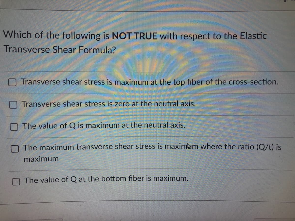 Which of the following is NOT TRUE with respect to the Elastic
Transverse Shear Formula?
Transverse shear stress is maximum at the top fiber of the cross-section.
Transverse shear stress is zero at the neutral axis.
The value of Q is maximum at the neutral axis.
The maximum transverse shear stress is maximum where the ratio (Q/t) is
maximum
The value of Q at the bottom fiber is maximum.