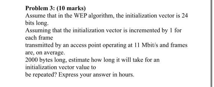 Problem 3: (10 marks)
Assume that in the WEP algorithm, the initialization vector is 24
bits long.
Assuming that the initialization vector is incremented by 1 for
each frame
transmitted by an access point operating at 11 Mbit/s and frames
are, on average.
2000 bytes long, estimate how long it will take for an
initialization vector value to
be repeated? Express your answer in hours.
