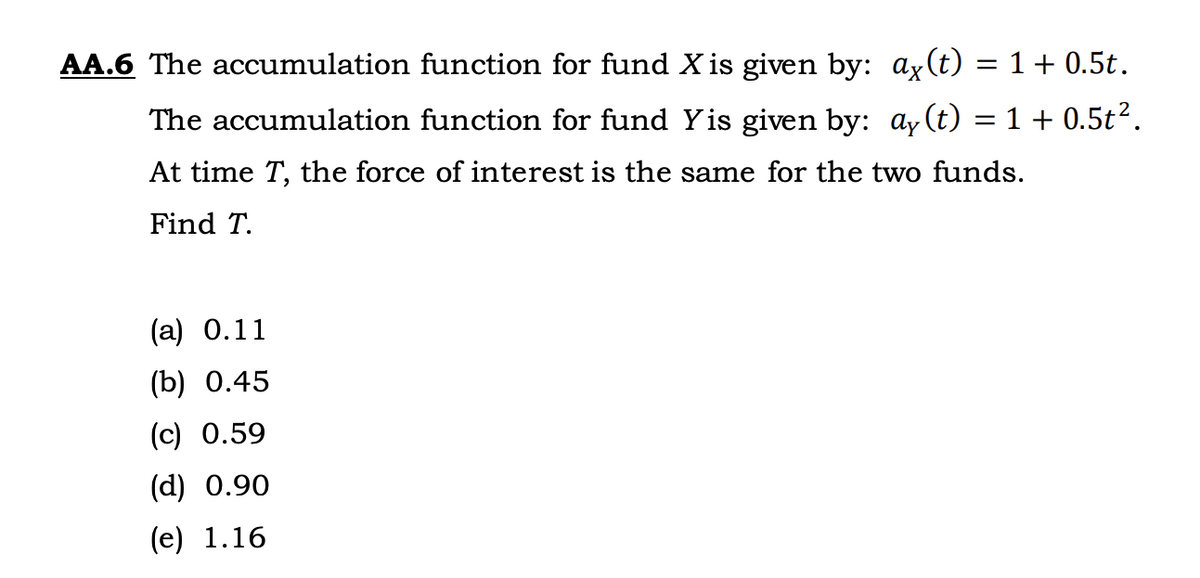 AA.6 The accumulation function for fund X is given by: ax(t) = 1 + 0.5t.
The accumulation function for fund Yis given by: ay(t)
= 1 + 0.5t².
At time T, the force of interest is the same for the two funds.
Find T.
(a) 0.11
(b) 0.45
(c) 0.59
(d) 0.90
(e) 1.16