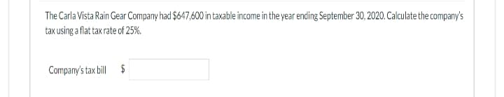 The Carla Vista Rain Gear Company had $647,600 in taxable income in the year ending September 30, 2020. Calculate the company's
tax using a flat tax rate of 25%.
Company's tax bill $