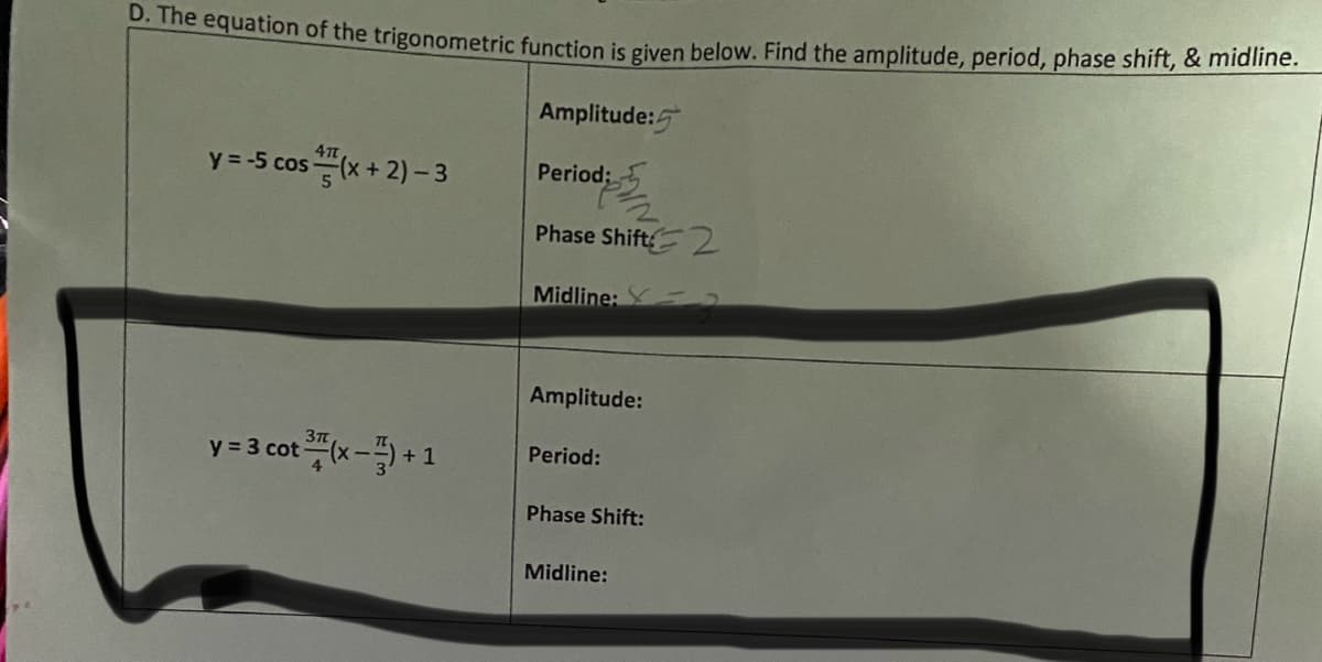 D. The equation of the trigonometric function is given below. Find the amplitude, period, phase shift, & midline.
Amplitude:
y = -5 cos(x + 2) - 3
37
y = 3 cot (x-7)+1
Period:
Phase Shift 2
Midline:
Amplitude:
Period:
Phase Shift:
Midline: