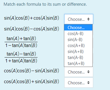 Match each formula to its sum or difference.
sin(A)cos(B)+cos(A)sin(B)
Choose.
sin(A)cos(B)- cos(A)sin(B)
Choose.
cos(A-B)
tan(A)+ tan(B)
sin(A-B)
1- tan(A)tan(B)
cos(A+B)
sin(A+B)
tan(A)– tan(B)
tan(A-B)
1+ tan(A)tan(B)
tan(A+B)
cos(A)cos(B)– sin(A)sin(B)
Choose. +
cos(A)cos(B)+ sin(A)sin(B)
Choose.
