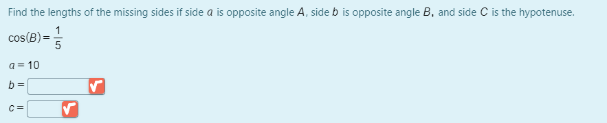 Find the lengths of the missing sides if side a is opposite angle A, side b is opposite angle B, and side C is the hypotenuse.
1
cos(B) = 5
a = 10
b =
C =
