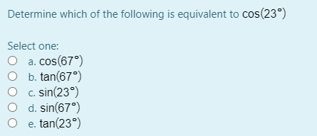 Determine which of the following is equivalent to cos(23°)
Select one:
O a. cos(67°)
O b. tan(67°)
O c. sin(23°)
d. sin(67°)
O e. tan(23°)
