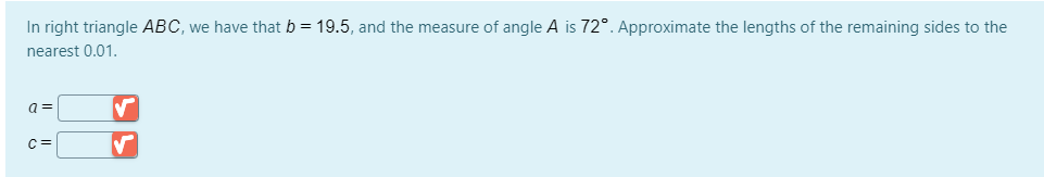 In right triangle ABC, we have that b = 19.5, and the measure of angle A is 72°. Approximate the lengths of the remaining sides to the
nearest 0.01.
a =
C=
