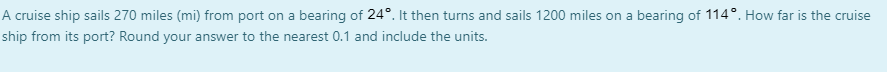 A cruise ship sails 270 miles (mi) from port on a bearing of 24°. It then turns and sails 1200 miles on a bearing of 114°. How far is the cruise
ship from its port? Round your answer to the nearest 0.1 and include the units.
