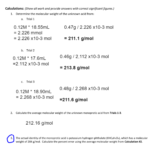 **Calculations:** *(Show all work and provide answers with correct significant figures.)*

1. **Determine the molecular weight of the unknown acid from:**

    a. **Trial 1**
    \[
    0.12M \times 18.55mL = 2.226 \text{ mmol } \\
    = 2.226 \times 10^{-3} \text{ mol}
    \]
    \[
    0.47g / 2.226 \times 10^{-3} \text{ mol} = 211.1 \text{ g/mol}
    \]

    b. **Trial 2**
    \[
    0.12M \times 17.6mL = 2.112 \text{ mmol} \\
    = 2.112 \times 10^{-3} \text{ mol}
    \]
    \[
    0.46g / 2.112 \times 10^{-3} \text{ mol} = 213.8 \text{ g/mol}
    \]

    c. **Trial 3**
    \[
    0.12M \times 18.90mL = 2.268 \text{ mmol } \\
    = 2.268 \times 10^{-3} \text{ mol}
    \]
    \[
    0.48g / 2.268 \times 10^{-3} \text{ mol} = 211.6 \text{ g/mol}
    \]

2. **Calculate the average molecular weight of the unknown monoprotic acid from Trials 1-3:**

    \[
    212.16 \text{ g/mol}
    \]

3. **The actual identity of the monoprotic acid is potassium hydrogen phthalate (KHC8H4O4), which has a molecular weight of 204 g/mol. Calculate the percent error using the average molecular weight from Calculation #2.**