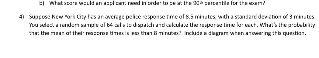 b) What score would an applicant need in order to be at the 90th percentile for the exam?
4) Suppose New York City has an average police response time of 8.5 minutes, with a standard deviation of 3 minutes.
You select a random sample of 64 calls to dispatch and calculate the response time for each. What's the probability
that the mean of their response times is less than 8 minutes? Include a diagram when answering this question.
