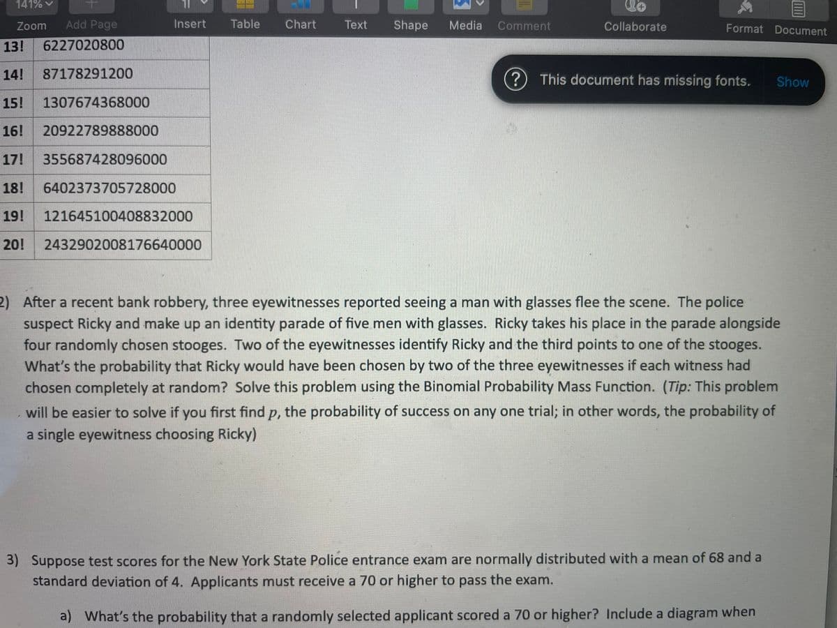 141% v
Zoom
Add Page
Insert
Table
Chart
Text
Shape
Media
Comment
Collaborate
Format Document
13!
6227020800
14!
87178291200
This document has missing fonts.
Show
15!
1307674368000
16!
20922789888000
17!
355687428096000
18!
6402373705728000
19!
121645100408832000
20!
2432902008176640000
2) After a recent bank robbery, three eyewitnesses reported seeing a man with glasses flee the scene. The police
suspect Ricky and make up an identity parade of five men with glasses. Ricky takes his place in the parade alongside
four randomly chosen stooges. Two of the eyewitnesses identify Ricky and the third points to one of the stooges.
What's the probability that Ricky would have been chosen by two of the three eyewitnesses if each witness had
chosen completely at random? Solve this problem using the Binomial Probability Mass Function. (Tip: This problem
will be easier to solve if you first find p, the probability of success on any one trial; in other words, the probability of
a single eyewitness choosing Ricky)
3) Suppose test scores for the New York State Police entrance exam are normally distributed with a mean of 68 and a
standard deviation of 4. Applicants must receive a 70 or higher to pass the exam.
a) What's the probability that a randomly selected applicant scored a 70 or higher? Include a diagram when
