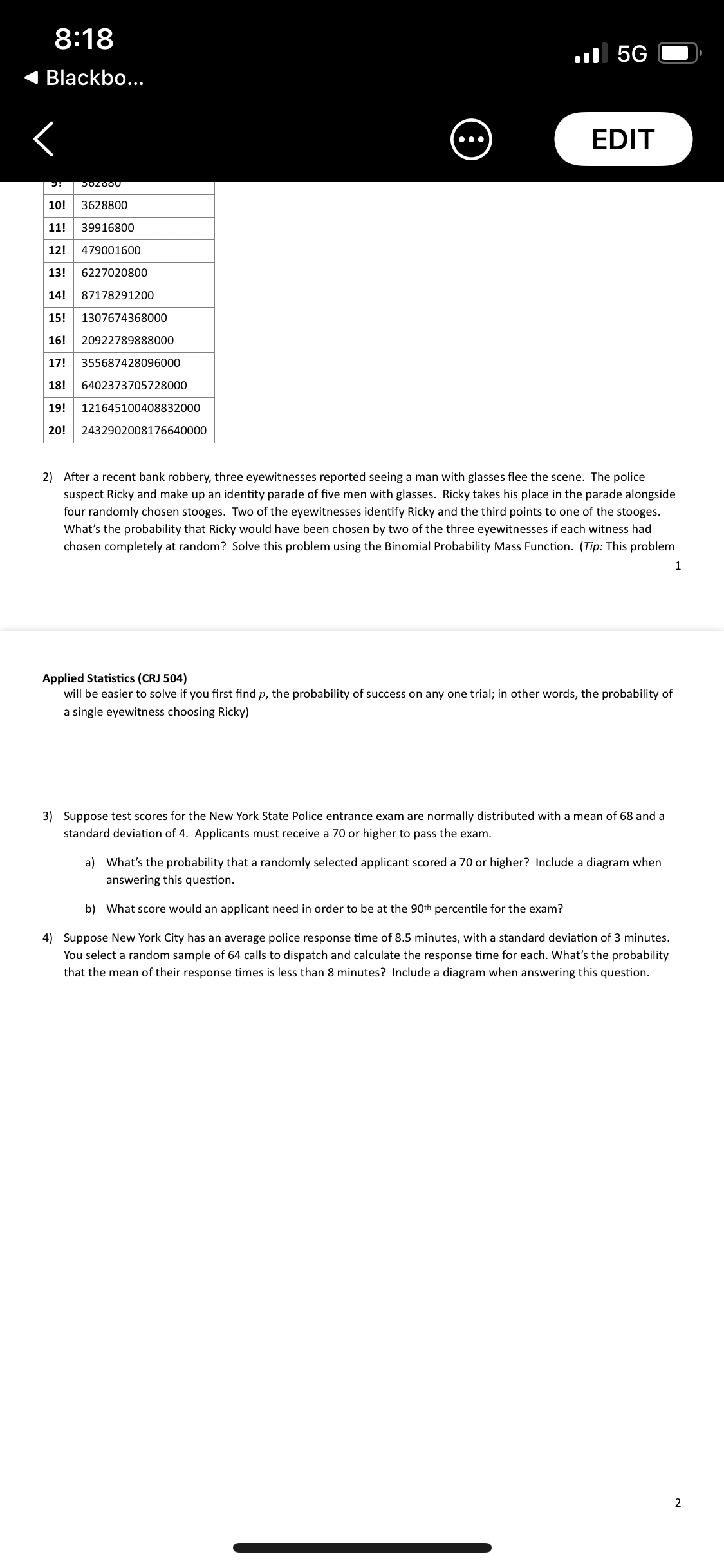 8:18
l 5G
Blackbo...
EDIT
•..
10!
3628800
11!
39916800
12!
479001600
13!
6227020800
14!
87178291200
15!
1307674368000
16!
20922789888000
17!
355687428096000
18!
6402373705728000
19!
121645100408832000
20!
2432902008176640000
2) After a recent bank robbery, three eyewitnesses reported seeing a man with glasses flee the scene. The police
suspect Ricky and make up an identity parade of five men with glasses. Ricky takes his place in the parade alongside
four randomly chosen stooges. Two of the eyewitnesses identify Ricky and the third points to one of the stooges.
What's the probability that Ricky would have been chosen by two of the three eyewitnesses if each witness had
chosen completely at random? Solve this problem using the Binomial Probability Mass Function. (Tip: This problem
1
Applied Statistics (CRJ 504)
will be easier to solve if you first find p, the probability of success on any one trial; in other words, the probability of
a single eyewitness choosing Ricky)
3) Suppose test scores for the New York State Police entrance exam are normally distributed with a mean of 68 and a
standard deviation of 4. Applicants must receive a 70 or higher to pass the exam.
a) What's the probability that a randomly selected applicant scored a 70 or higher? Include a diagram when
answering this question.
b) What score would an applicant need in order to be at the 90th percentile for the exam?
4) Suppose New York City has an average police response time of 8.5 minutes, with a standard deviation of 3 minutes.
You select a random sample of 64 calls to dispatch and calculate the response time for each. What's the probability
that the mean of their response times is less than 8 minutes? Include a diagram when answering this question.
2
