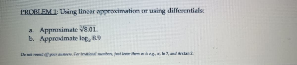 PROBLEM 1: Using linear approximation or using differentials:
a. Approximate V8.01.
b. Approximate log; 8.9
Do not round off your answers. For irrational numbers, just leave them as is e.g., n, In 7, and Arctan 2.
