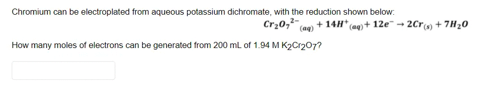 Chromium can be electroplated from aqueous potassium dichromate, with the reduction shown below:
Cr20,2-
(aq)
(ag) + 12e → 2Cr(s) + 7H20
How many moles of electrons can be generated from 200 mL of 1.94 M K2C1207?
