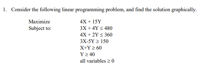 1. Consider the following linear programming problem, and find the solution graphically.
Маximize
4X + 15Y
Subject to:
3X + 4Y < 480
4X + 2Y < 360
3X-5Y > 150
X+Y > 60
Y2 40
all variables 2 0
