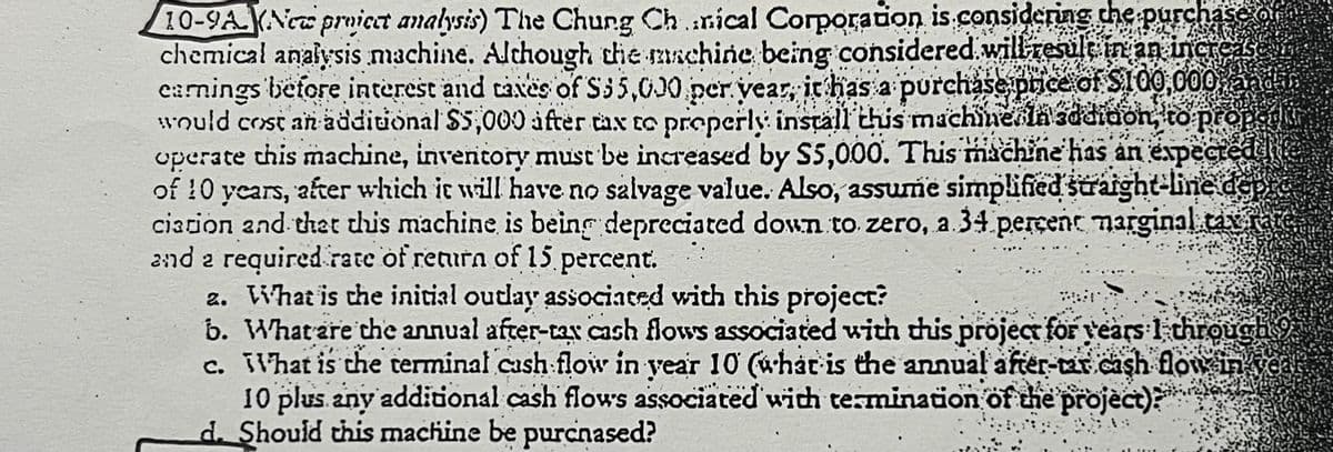 10-9A (New proiect analysis) The Chung Ch..nical Corporation is considering the purchase o
chemical analysis machine. Although the machine being considered will result in an increase
earnings before interest and taxes of S35,000 per year, it has a purchase price of $100,000, and i
would cost an additional $5,000 after tax to properly install this machineln sddiaon, to proper
operate this machine, inventory must be increased by S5,000. This machine has an expected
of 10 years, after which it will have no salvage value. Also, assume simplified straight-line dep
ciation and that this machine is being depreciated down to zero, a 34 percent marginal tax rate.
and a required rate of return of 15 percent.
2. What is the initial outlay associated with this project?
b. What are the annual after-tax cash flows associated with this project for years I through
c. What is the terminal cash flow in year 10 (what is the annual after-tar cash flow in
10 plus any additional cash flows associated with termination of the project)?
d. Should this machine be purchased?