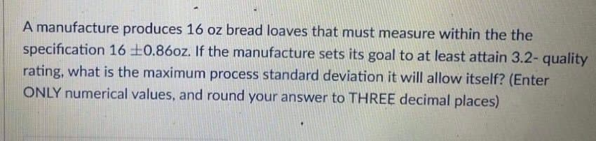 A manufacture produces 16 oz bread loaves that must measure within the the
specification 16 ±0.860z. If the manufacture sets its goal to at least attain 3.2- quality
rating, what is the maximum process standard deviation it will allow itself? (Enter
ONLY numerical values, and round your answer to THREE decimal places)