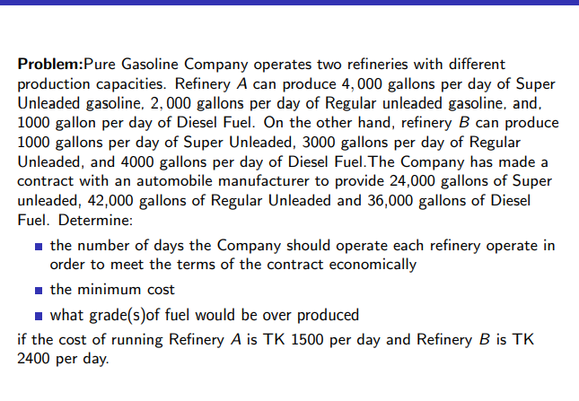 Problem:Pure Gasoline Company operates two refineries with different
production capacities. Refinery A can produce 4, 000 gallons per day of Super
Unleaded gasoline, 2, 000 gallons per day of Regular unleaded gasoline, and,
1000 gallon per day of Diesel Fuel. On the other hand, refinery B can produce
1000 gallons per day of Super Unleaded, 3000 gallons per day of Regular
Unleaded, and 4000 gallons per day of Diesel Fuel. The Company has made a
contract with an automobile manufacturer to provide 24,000 gallons of Super
unleaded, 42,000 gallons of Regular Unleaded and 36,000 gallons of Diesel
Fuel. Determine:
- the number of days the Company should operate each refinery operate in
order to meet the terms of the contract economically
- the minimum cost
1 what grade(s)of fuel would be over produced
if the cost of running Refinery A is TK 1500 per day and Refinery B is TK
2400 per day.
