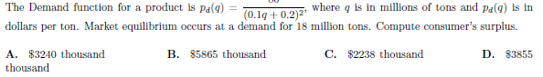 (0.1g+ 0.2)2 Where q is in millions of tons and pa(g) is in
dollars per ton. Market equilibrium occurs at a demand for 18 million tons. Compute consumer's surplus.
The Demand function for a product is Pa(g)
A. $3240 thousand
B. $5865 thousand
C. $2238 thousand
D. $3855
thousand
