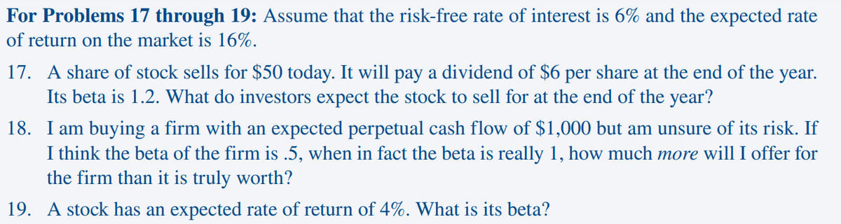 For Problems 17 through 19: Assume that the risk-free rate of interest is 6% and the expected rate
of return on the market is 16%.
17. A share of stock sells for $50 today. It will pay a dividend of $6 per share at the end of the year.
Its beta is 1.2. What do investors expect the stock to sell for at the end of the year?
18. I am buying a firm with an expected perpetual cash flow of $1,000 but am unsure of its risk. If
I think the beta of the firm is .5, when in fact the beta is really 1, how much more will I offer for
the firm than it is truly worth?
19. A stock has an expected rate of return of 4%. What is its beta?