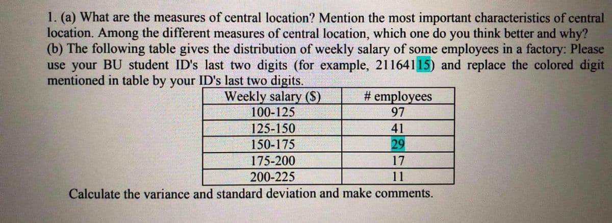 1. (a) What are the measures of central location? Mention the most important characteristics of central
location. Among the different measures of central location, which one do you think better and why?
(b) The following table gives the distribution of weekly salary of some employees in a factory: Please
use your BU student ID's last two digits (for example, 21164115) and replace the colored digit
mentioned in table by your ID's last two digits.
Weekly salary ($)
100-125
# employees
97
125-150
41
150-175
29
175-200
17
200-225
11
Calculate the variance and standard deviation and make comments.
