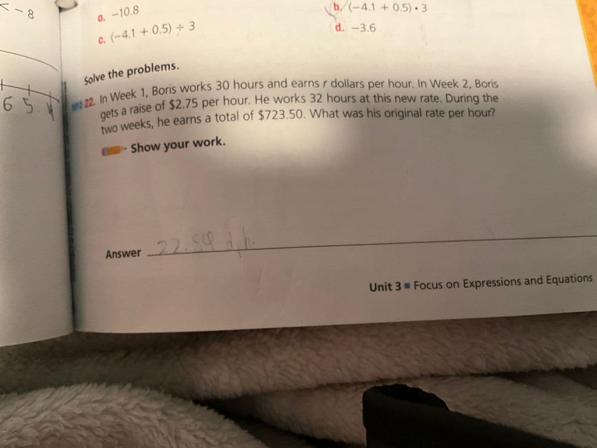 <-8
65
a. -10.8
c. (-4.1 +0.5) +3
Solve the problems.
2 22. In Week 1, Boris works 30 hours and earns r dollars per hour. In Week 2, Boris
gets a raise of $2.75 per hour. He works 32 hours at this new rate. During the
two weeks, he earns a total of $723.50. What was his original rate per hour?
→ Show your work.
Answer
-22.59
b. (-4.1 +0.5) 3
d. -3.6
d
Unit 3 Focus on Expressions and Equations