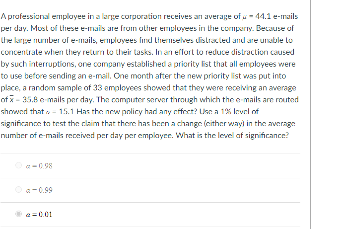 A professional employee in a large corporation receives an average of u = 44.1 e-mails
per day. Most of these e-mails are from other employees in the company. Because of
the large number of e-mails, employees find themselves distracted and are unable to
concentrate when they return to their tasks. In an effort to reduce distraction caused
by such interruptions, one company established a priority list that all employees were
to use before sending an e-mail. One month after the new priority list was put into
place, a random sample of 33 employees showed that they were receiving an average
of x = 35.8 e-mails per day. The computer server through which the e-mails are routed
showed that o = 15.1 Has the new policy had any effect? Use a 1% level of
significance to test the claim that there has been a change (either way) in the average
number of e-mails received per day per employee. What is the level of significance?
Ο α-0.98
α-0.99
a = 0.01
