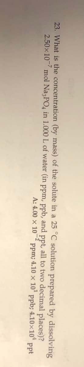 23. What is the concentration (by mass) of the solute in a 25 °C solution prepared by dissolving
2.50x10 mol Na PO4 in 1.000 L of water (in ppm, ppb, and ppt, all to two decimal places)?
ppm; 4.10 × 10' ppb; 4.10×10* ppt
A: 4.00 × 10
