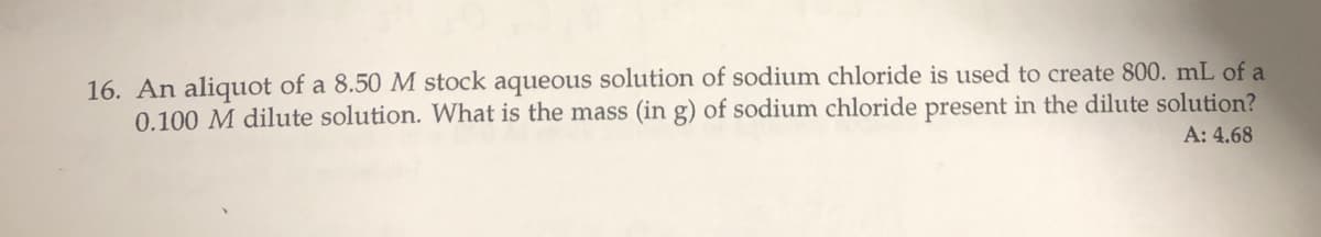 16. An aliquot of a 8.50 M stock aqueous solution of sodium chloride is used to create 800. mL of a
0.100 M dilute solution. What is the mass (in g) of sodium chloride present in the dilute solution?
A: 4.68
