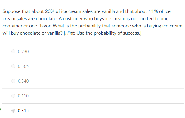 Suppose that about 23% of ice cream sales are vanilla and that about 11% of ice
cream sales are chocolate. A customer who buys ice cream is not limited to one
container or one flavor. What is the probability that someone who is buying ice cream
will buy chocolate or vanilla? [Hint: Use the probability of success.)
0.230
0.365
O 0.340
O 0.110
0.315
