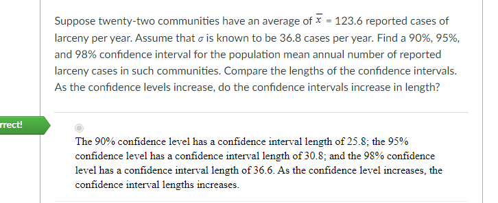 Suppose twenty-two communities have an average of x = 123.6 reported cases of
larceny per year. Assume that o is known to be 36.8 cases per year. Find a 90%, 95%,
and 98% confidence interval for the population mean annual number of reported
larceny cases in such communities. Compare the lengths of the confidence intervals.
As the confidence levels increase, do the confidence intervals increase in length?
rrect!
The 90% confidence level has a confidence interval length of 25.8; the 95%
confidence level has a confidence interval length of 30.8; and the 98% confidence
level has a confidence interval length of 36.6. As the confidence level increases, the
confidence interval lengths increases.
