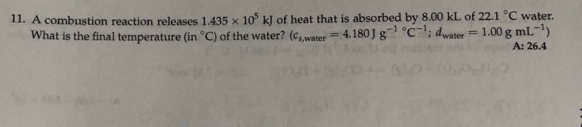 11. A combustion reaction releases 1.435 × 10° kJ of heat that is absorbed by 8.00 kL of 22.1 °C water.
What is the final temperature (in °C) of the water? (cs.water = 4.180 J g°C; dwater = 1.00 g mL-l)
A: 26.4
-1
%D
