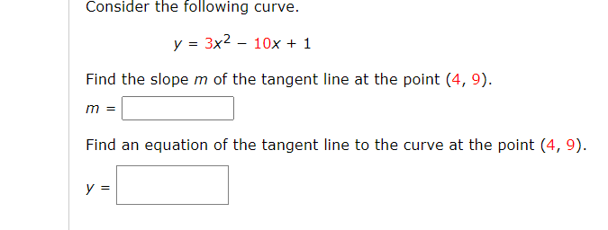 Consider the following curve.
y = 3x2 - 10x + 1
Find the slope m of the tangent line at the point (4, 9).
m =
Find an equation of the tangent line to the curve at the point (4, 9).
y =
