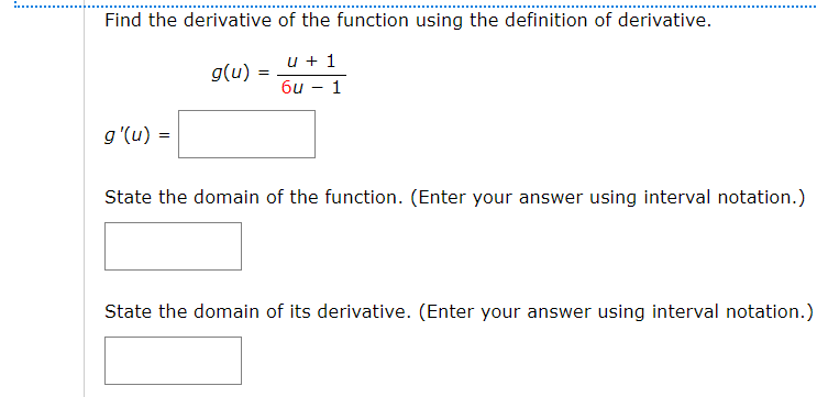 Find the derivative of the function using the definition of derivative.
u + 1
g(u) =
6u – 1
g'(u) =
State the domain of the function. (Enter your answer using interval notation.)
State the domain of its derivative. (Enter your answer using interval notation.)
