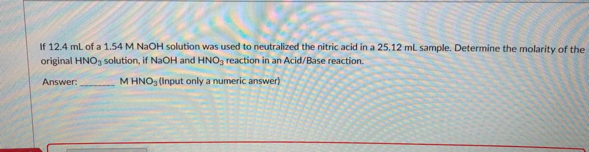 If 12.4 mL of a 1.54 M NaOH solution was used to neutralized the nitric acid in a 25.12 mL sample. Determine the molarity of the
original HNO3 solution, if NaOH and HNO3 reaction in an Acid/Base reaction.
Answer:
M HNO3 (Input only a numeric answer)
