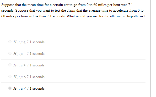 Suppose that the mean time for a certain car to go from 0 to 60 miles per hour was 7.1
seconds. Suppose that you want to test the claim that the average time to accelerate from 0 to
60 miles per hour is less than 7.1 seconds. What would you use for the alternative hypothesis?
O Hị : u2 7.1 seconds
O Hị : u = 7.1 seconds
Hị : µ>7.1 seconds
O Hị : us7.1 seconds
H1 :u<7.1 seconds
