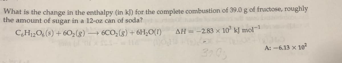 What is the change in the enthalpy (in kJ) for the complete combustion of 39.0 g of fructose, roughly
the amount of sugar in a 12-oz can of soda?
C,H12O6 (s) + 602(g) → 6CO2(g)+6H,O(1)
AH = -2.83 × 10° kJ mol¬1
A: -6.13 x 102
3703
