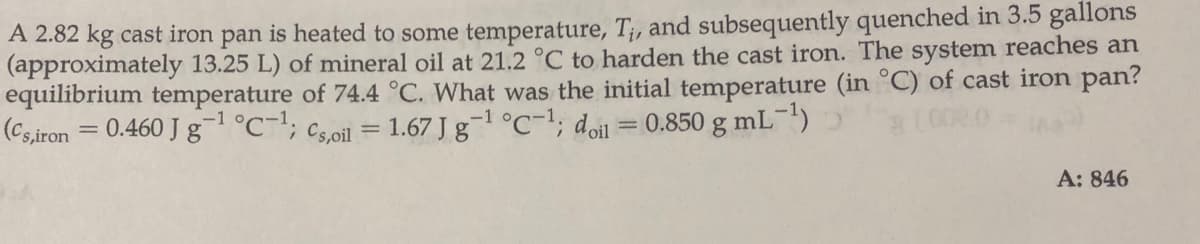 A 2.82 kg cast iron pan is heated to some temperature, T;, and subsequently quenched in 3.5 gallons
(approximately 13.25 L) of mineral oil at 21.2 °C to harden the cast iron. The system reaches an
equilibrium temperature of 74.4 °C. What was the initial temperature (in °C) of cast iron pan?
(Cs,iron = 0.460 J g°C; cs.oil = 1.67 J g-1 °C-1; doil = 0.850 g mL)
%3D
A: 846
