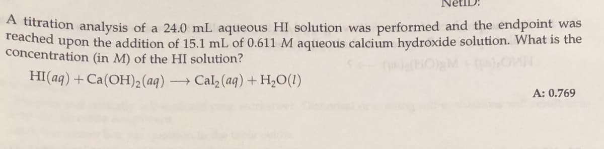 Touration analysis of a 24.0 mL aqueous HI solution was performed and the endpoint was
reached
upon
the addition of 15.1 mL of 0.611 M aqueous calcium hydroxide solution. What is the
concentration (in M) of the HI solution?
HI(aq) +Ca(OH)2 (aq)
- Cal (aq) + H2O(1)
A: 0.769
