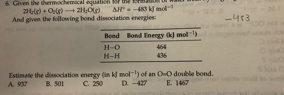 6. Given the thermochemical equation for the forr
2H2(g) + O2(g) → 2H2O(g)
And given the following bond dissociation energies:
AH° = -483 kJ mol-1
or
-413
p0 nol
verd ermots lo
Bond
Bond Energy (kJ mol-1)
H-O
464
OvlnC
Н-Н
436
Sbas C
Estimate the dissociation energy (in kJ mol-!) of an O=O double bond.
А. 937
В. 501
С. 250
D. -427
E. 1467
