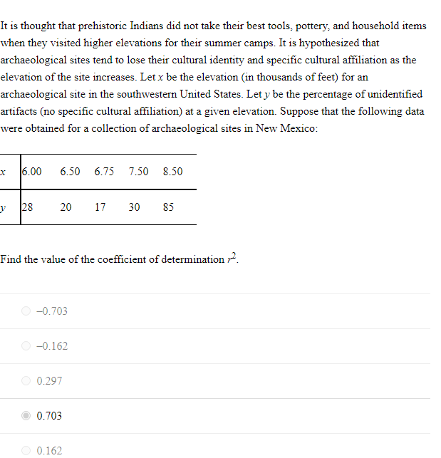 It is thought that prehistoric Indians did not take their best tools, pottery, and household items
when they visited higher elevations for their summer camps. It is hypothesized that
archaeological sites tend to lose their cultural identity and specific cultural affiliation as the
elevation of the site increases. Let x be the elevation (in thousands of feet) for an
archaeological site in the southwestern United States. Let y be the percentage of unidentified
artifacts (no specific cultural affiliation) at a given elevation. Suppose that the following data
were obtained for a collection of archaeological sites in New Mexico:
6.00
6.50
6.75
7.50
8.50
28
20
17
30
85
Find the value of the coefficient of determination 2.
O -0.703
-0.162
0.297
0.703
0.162
