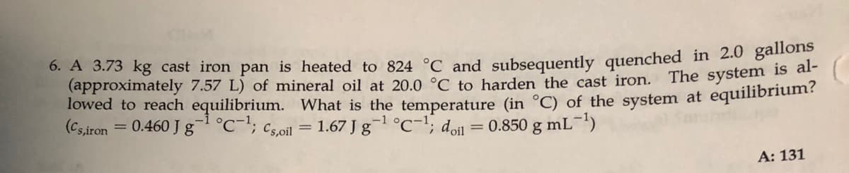 0. A 3.73 kg cast iron pan is heated to 824 °C and subsequently quenched in 2.0 gallons
(approximately 7.57 L) of mineral oil at 20.0 °C to harden the cast iron. The system is ,
lowed to reach equilibrium. What is the temperature (in °C) of the system at equilibrium?
(Cs,iron = 0.460 J g°C-; Cs,oil = 1.67 J g¬1 °C-1; don = 0.850 g mL-)
%3D
%3D
A: 131
