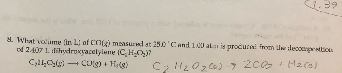 1.39
eollos
8. What volume (in L) of CO(g) measured at 25.0 °C and 1.00 atm is produced from the decomposition
of 2.407 L dihydroxyacetylene (C2H,O2)?
C2H,O2(8) → CO(g) + H2(g)
C2 HzOz Co)9 2C0z + M2 CB)
