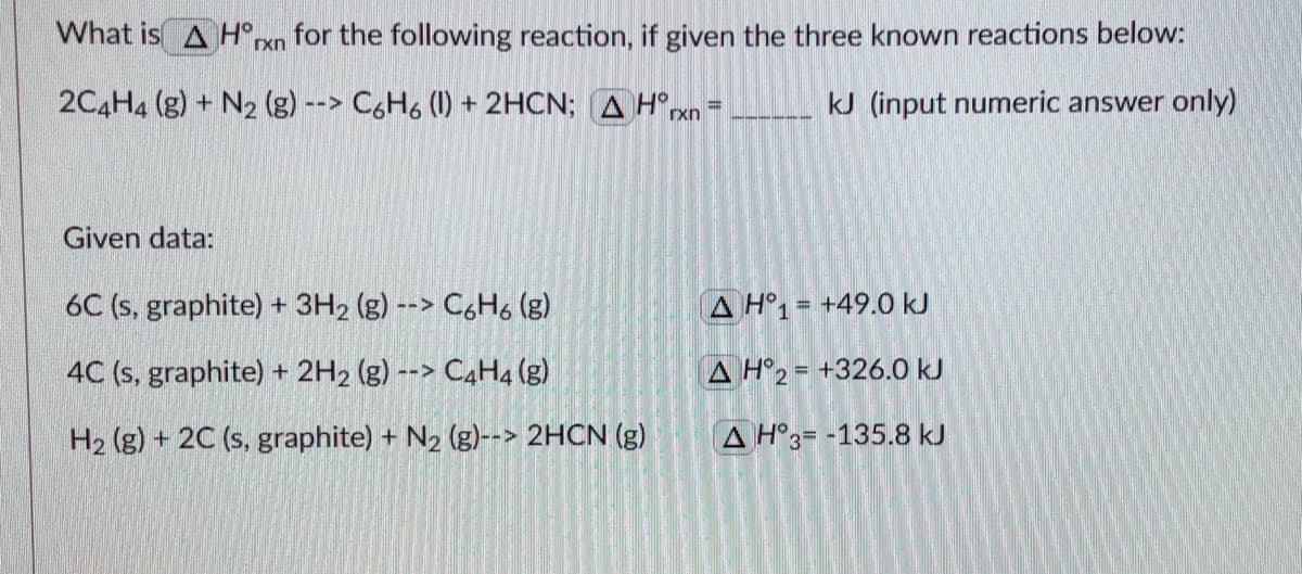 What is A H°rxn for the following reaction, if given the three known reactions below:
2C4H4 (g) + N2 (g) --> C6H6 (1) + 2HCN; A H°exn
kJ (input numeric answer only)
Given data:
6C (s, graphite) + 3H2 (g) --> C6H, (g)
A H°1= +49.0 kJ
4C (s, graphite) + 2H2 (g) --> C4H4 (g)
A H°2 = +326.0 kJ
H2 (g) + 2C (s, graphite) + N2 (g)--> 2HCN (g)
A H°3= -135.8 kJ
