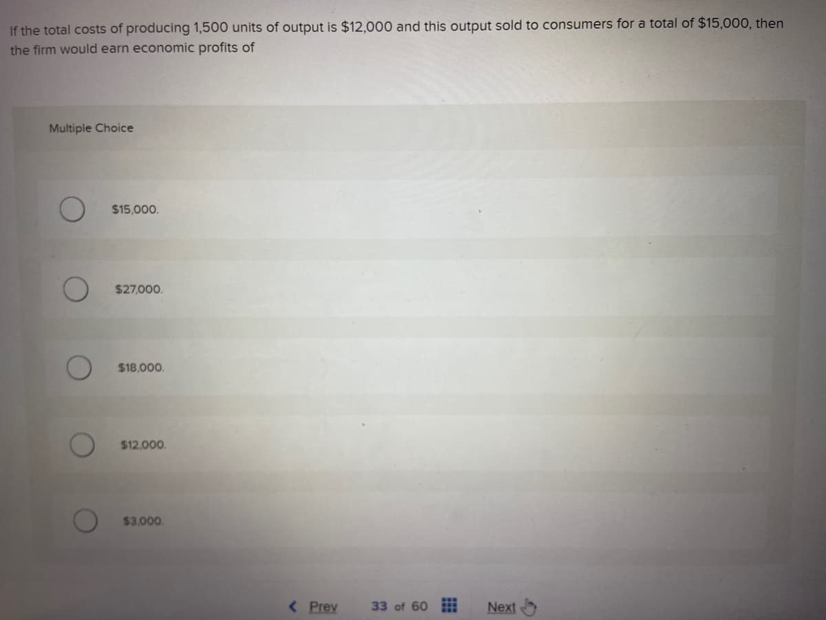 If the total costs of producing 1,500 units of output is $12,000 and this output sold to consumers for a total of $15,000, then
the firm would earn economic profits of
Multiple Choice
$15,000.
$27,000.
$18,000.
$12,000.
$3,000.
< Prev
33 of 60 www Next