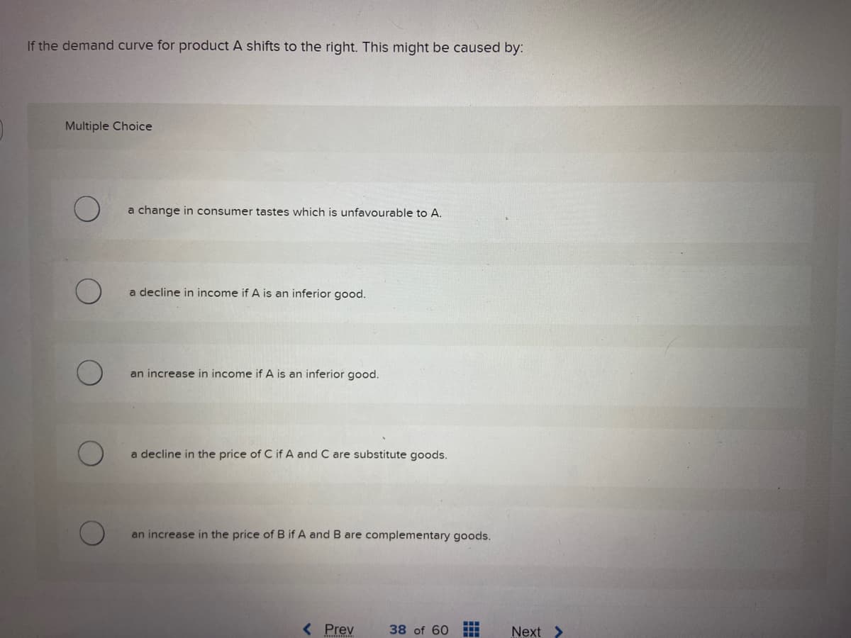 If the demand curve for product A shifts to the right. This might be caused by:
Multiple Choice
a change in consumer tastes which is unfavourable to A.
a decline in income if A is an inferior good.
an increase in income if A is an inferior good.
a decline in the price of C if A and C are substitute goods.
an increase in the price of B if A and B are complementary goods.
< Prev
38 of 60
Next >