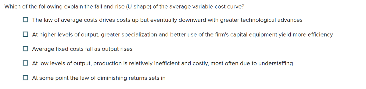 Which of the following explain the fall and rise (U-shape) of the average variable cost curve?
The law of average costs drives costs up but eventually downward with greater technological advances
At higher levels of output, greater specialization and better use of the firm's capital equipment yield more efficiency
Average fixed costs fall as output rises
At low levels of output, production is relatively inefficient and costly, most often due to understaffing
At some point the law of diminishing returns sets in