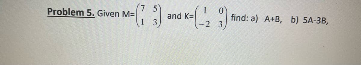 Problem 5. Given M=
BACHEY SA
5
(73) and K=(-123)
1
find: a) A+B, b) 5A-3B,