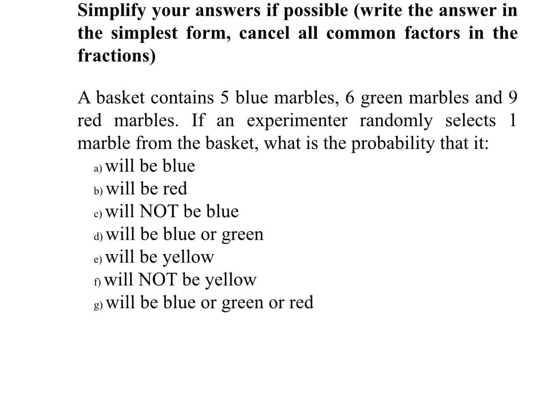 Simplify your answers if possible (write the answer in
the simplest form, cancel all common factors in the
fractions)
A basket contains 5 blue marbles, 6 green marbles and 9
red marbles. If an experimenter randomly selects 1
marble from the basket, what is the probability that it:
a) will be blue
b) will be red
c) will NOT be blue
a) will be blue or green
e) will be yellow
will NOT be yellow
g) will be blue or green or red