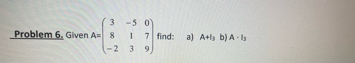 Problem 6. Given A=
3
8
-2 3
-5 0
1 7 find:
9
a) A+13 b) A 13